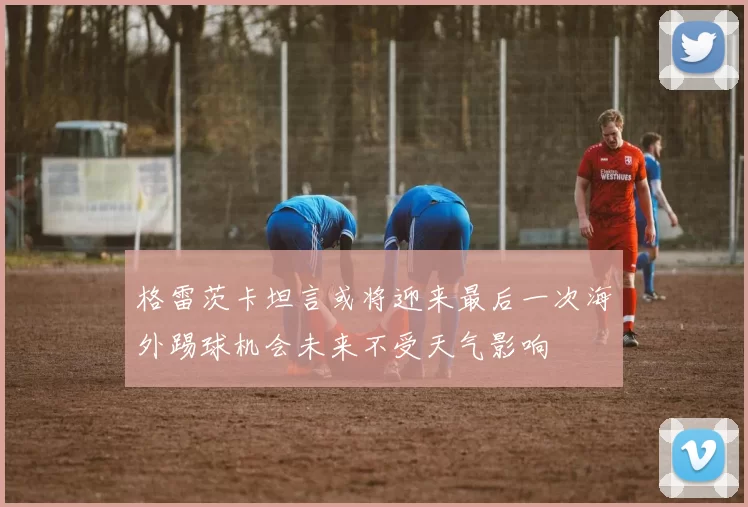 格雷茨卡坦言或将迎来最后一次海外踢球机会未来不受天气影响