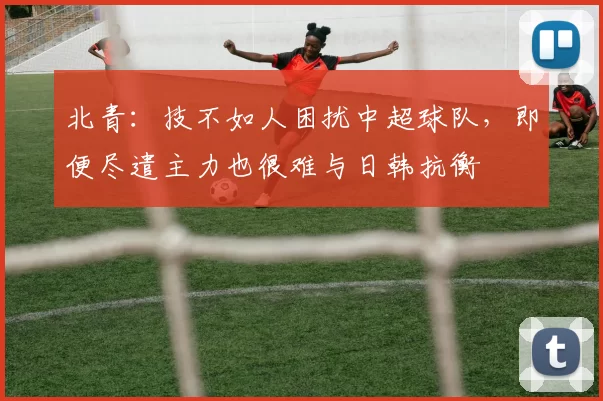 北青：技不如人困扰中超球队，即便尽遣主力也很难与日韩抗衡