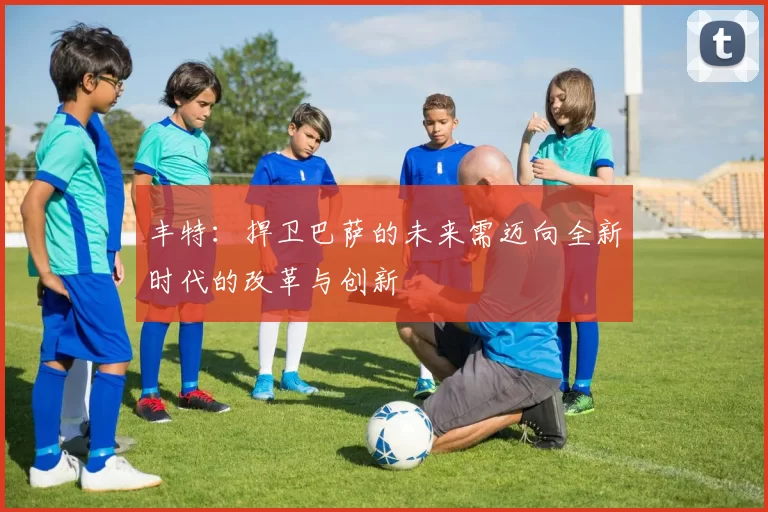 丰特：捍卫巴萨的未来需迈向全新时代的改革与创新