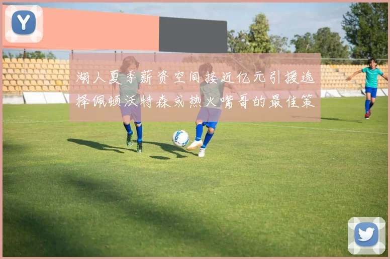 湖人夏季薪资空间接近亿元引援选择佩顿沃特森或热火嘴哥的最佳策略