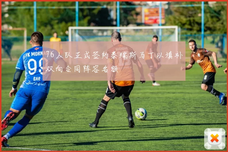 76人队正式签约泰瑞斯马丁以填补双向合同阵容名额
