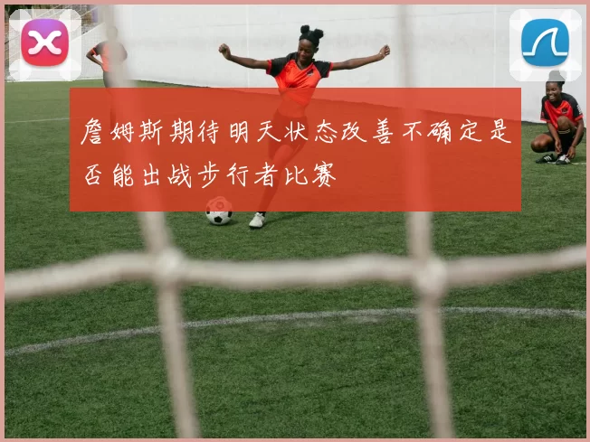 詹姆斯期待明天状态改善不确定是否能出战步行者比赛