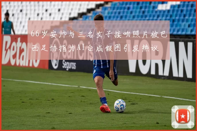 66岁安帅与三名女子接吻照片被巴西足协指为AI合成假图引发热议