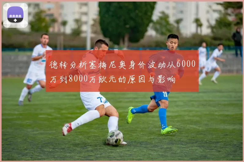 德转分析塞梅尼奥身价波动从6000万到8000万欧元的原因与影响