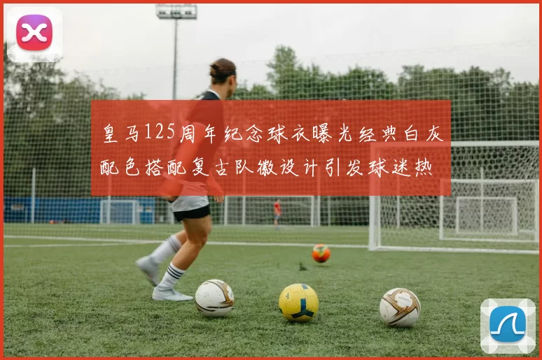 皇马125周年纪念球衣曝光经典白灰配色搭配复古队徽设计引发球迷热议
