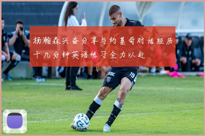 杨瀚森兴奋分享与约基奇对话经历十几分钟英语练习全力以赴