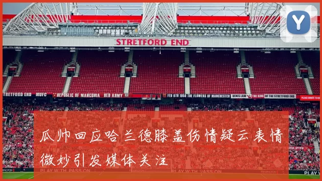 瓜帅回应哈兰德膝盖伤情疑云表情微妙引发媒体关注