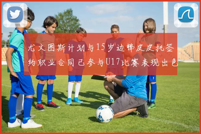 尤文图斯计划与15岁边锋皮皮托签约职业合同已参与U17比赛表现出色