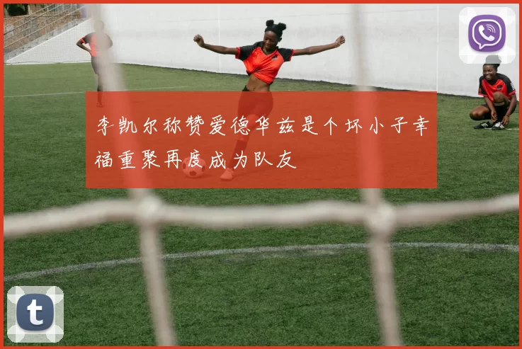 李凯尔称赞爱德华兹是个坏小子幸福重聚再度成为队友