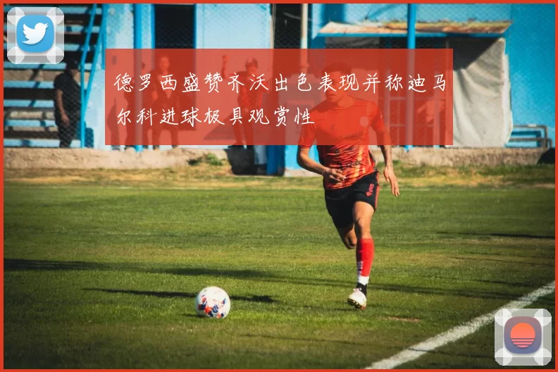 德罗西盛赞齐沃出色表现并称迪马尔科进球极具观赏性
