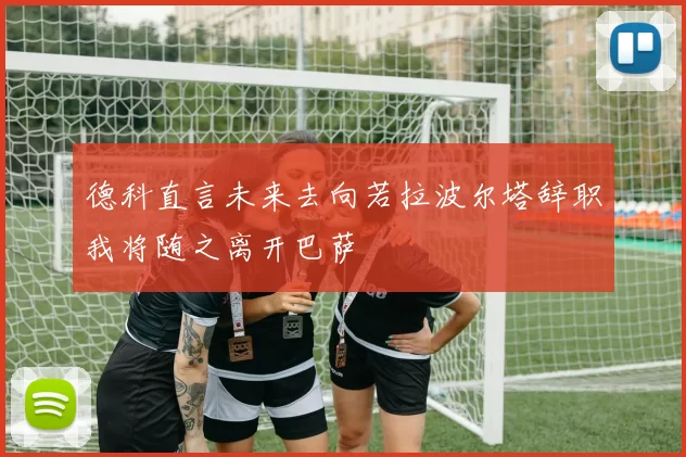 德科直言未来去向若拉波尔塔辞职我将随之离开巴萨