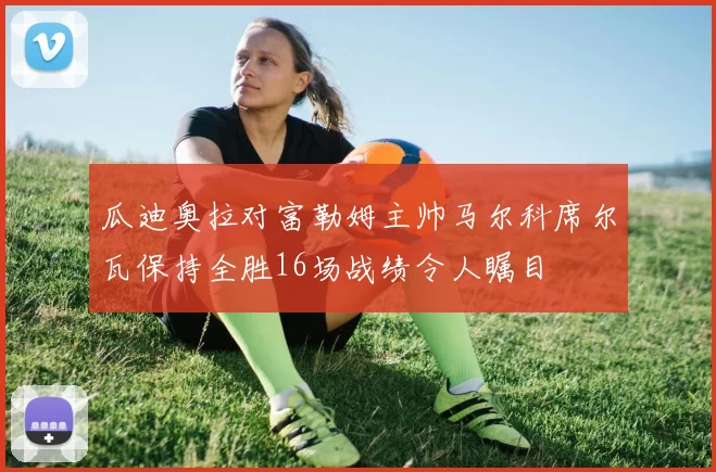 瓜迪奥拉对富勒姆主帅马尔科席尔瓦保持全胜16场战绩令人瞩目