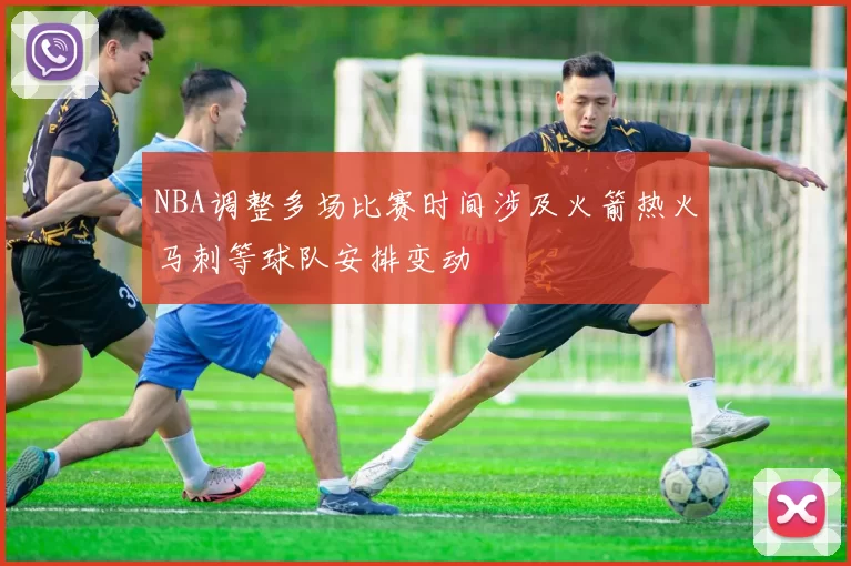 NBA调整多场比赛时间涉及火箭热火马刺等球队安排变动