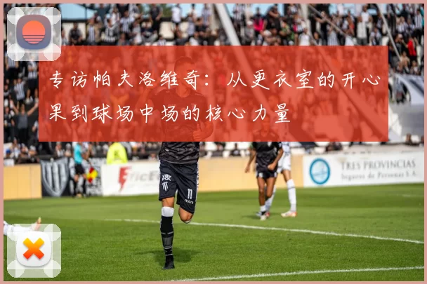 专访帕夫洛维奇：从更衣室的开心果到球场中场的核心力量