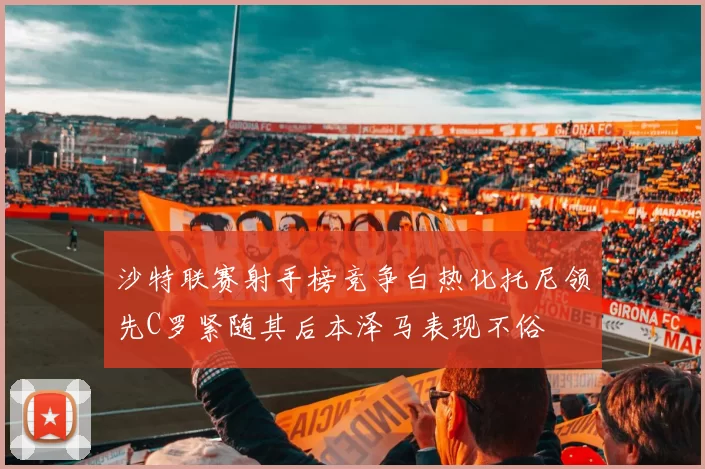 沙特联赛射手榜竞争白热化托尼领先C罗紧随其后本泽马表现不俗