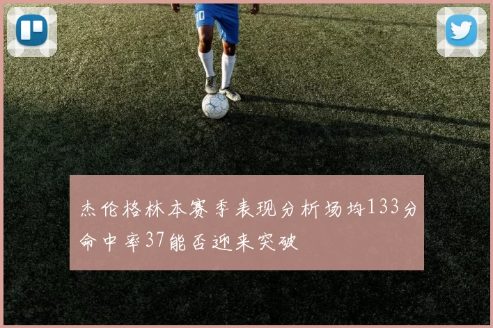 杰伦格林本赛季表现分析场均133分命中率37能否迎来突破