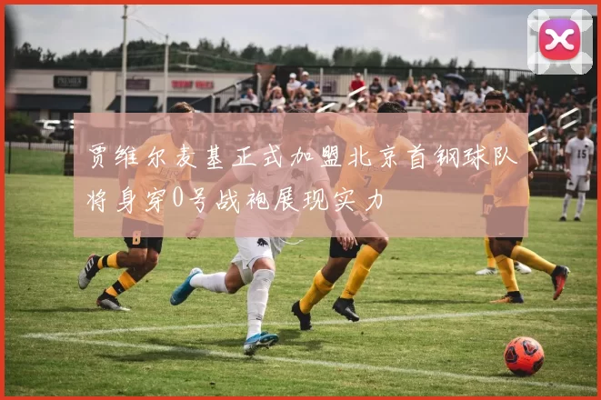贾维尔麦基正式加盟北京首钢球队将身穿0号战袍展现实力