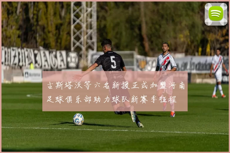 古斯塔沃等六名新援正式加盟河南足球俱乐部助力球队新赛季征程