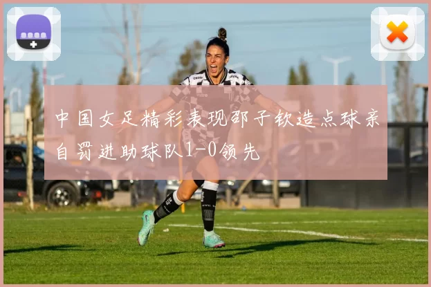 中国女足精彩表现邵子钦造点球亲自罚进助球队1-0领先