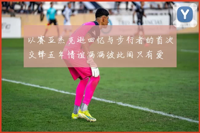 以赛亚杰克逊回忆与步行者的首次交锋五年情谊满满彼此间只有爱