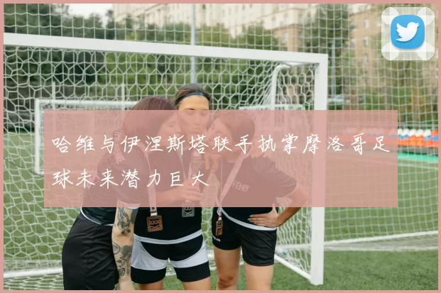 哈维与伊涅斯塔联手执掌摩洛哥足球未来潜力巨大